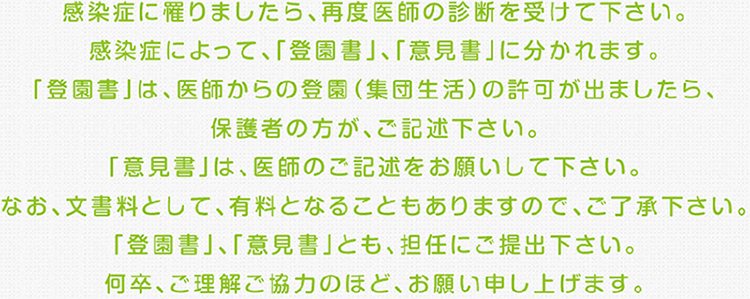 感染症に罹りましたら、 再度医師の診断を受けて下さい。感染症によって、 「登園書」、 「意見書」に分かれます。「登園書」は、医師からの登園（集団生活）の許可が出ましたら、保護者の方が、ご記述下さい。「意見書」は、医師のご記述をお願いして下さい。なお、文書料として、 有料となることもありますので、ご了承下さい。「登園書」、「意見書」とも、 担任にご提出下さい。何卒、ご理解ご協力のほど、 お願い申し上げます。