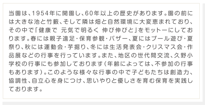 当園は、1954年に開園し、60年以上の歴史があります。園の前には大きな池と竹藪、そして隣は畑と自然環境に大変恵まれており、その中で「健康で 元気で明るく 伸び伸びと」をモットーにしております。春には親子遠足・保育参観・バザー、夏にはプール遊び・夏祭り、秋には運動会・芋掘り、冬には生活発表会・クリスマス会・作品展などの行事を行っています。また、地区の世代間交流、久野小学校の行事にも参加しております（年齢によっては、不参加の行事もあります）。このような様々な行事の中で子どもたちは創造力、協調性、自立心を身につけ、思いやりと優しさを育む保育を実践しております。