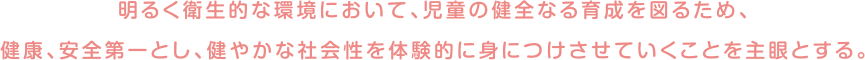 明るく衛生的な環境において、児童の健全なる育成を図るため、健康、安全第一とし、健やかな社会性を体験的に身につけさせていくことを主眼とする。