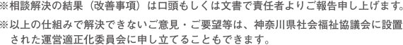 ※相談解決の結果（改善事項）は口頭もしくは文書で責任者よりご報告申し上げます。※以上の仕組みで解決できないご意見・ご要望等は、神奈川県社会福祉協議会に設置された運営適正化委員会に申し立てることもできます。